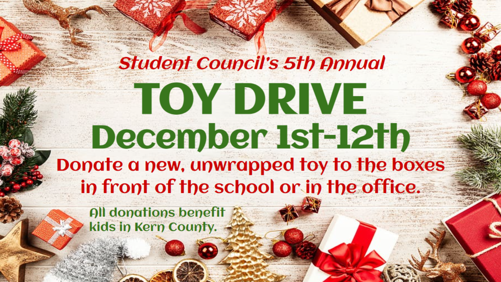 Student Council’s 5th Annual TOY DRIVE December 1st-12th Donate a new, unwrapped toy to the boxes in front of the school or in the office. All donations benefit kids in Kern County.
