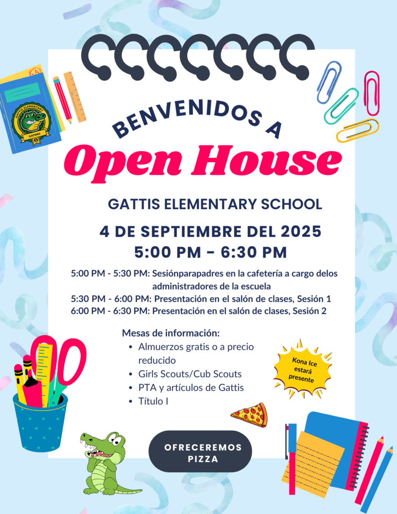 Benvenidos a open house. Gattis Elementary School. 4 de septiembre del 2025 5-6:30 pm. 5-5:30 pm: Sesión para padres en la cafetería a cargo de los administradores de la escuela. 5:30 PM - 6:00 PM: Presentación en el salón de clases, Sesión 1. 6:00 PM - 6:30 PM: Presentación en el salón de clases, Sesión 2. Mesas de información: Almuerzos gratis o a precio reducido Girls Scouts/Cub Scouts PTA y artículos de Gattis Título I. Kona ice estara presente. Ofreceremos pizza.