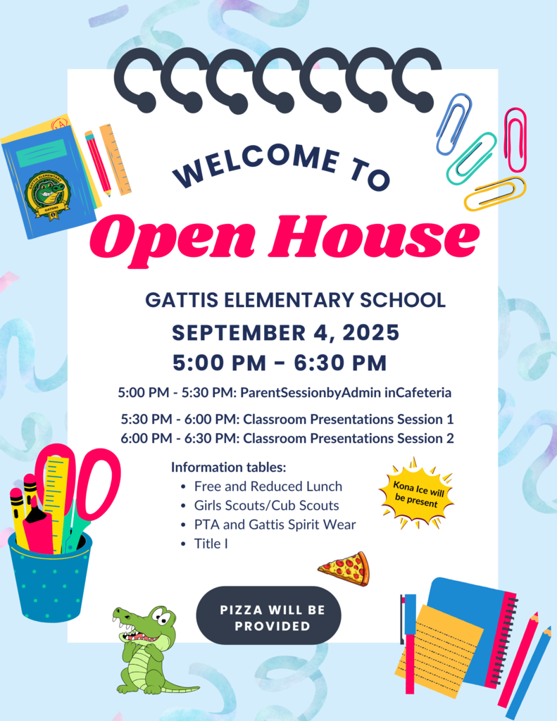 Welcome to Open House. Gattis Elementary School. September 4, 2025 5:00 - 6:30 pm. 5 - 5:30pm: Parent Session by admin in cafeteria. 5:30 - 6:00pm: Classroom Presentations session 1. 6-6:30 pm: classroom presentations session 2. Information tables: free and reduced lunch, girls scouts/cub scouts, pta and gattis spirit wear, title 1. Kona ice will be present. Pizza will be provided.