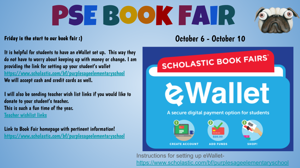  Friday is the start to our book fair :)  It is helpful for students to have an eWallet set up.  This way they do not have to worry about keeping up with money or change. I am providing the link for setting up your student’s wallet https://www.scholastic.com/bf/purplesageelementaryschool We will accept cash and credit cards as well.   I will also be sending teacher wish list links if you would like to donate to your student’s teacher. This is such a fun time of the year. Teacher wishlist links  Link to Book Fair homepage with pertinent information! https://www.scholastic.com/bf/purplesageelementaryschool
