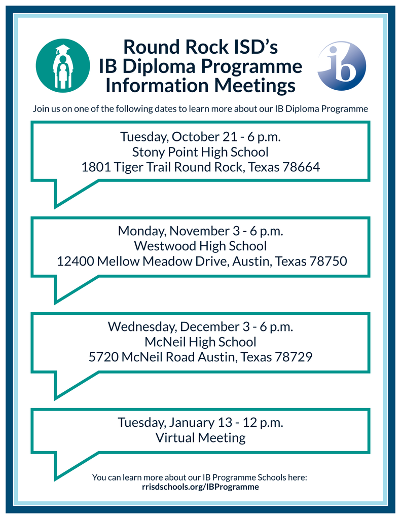 Round Rock ISD's IB Diploma Programme Information Meetings. Join us on one of the following dates to learn more about our IB Diploma Programme. Tuesday Oct. 21 at 6 p.m. at Stony Point High School. Monday, November 3 at 6 p.m. at Westwood High School. Wednesday, December 3 at 6 p.m. at McNeil High School. Tuesday January 13 at 12 p.m. online! You can learn more about our IB Programme Schools here: RRISDSchools.org/IBProgramme