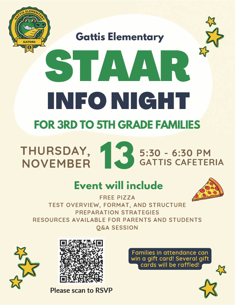 Gattis Elementary STAAR Infor Night for third to fifth grade families. Thursday, November 13, 5:30 - 6:30 pm at Gattis Cafeteria. Event will include free pizza, test overview, format, and structure preparation strategies, resources available for parents and students q & a session.