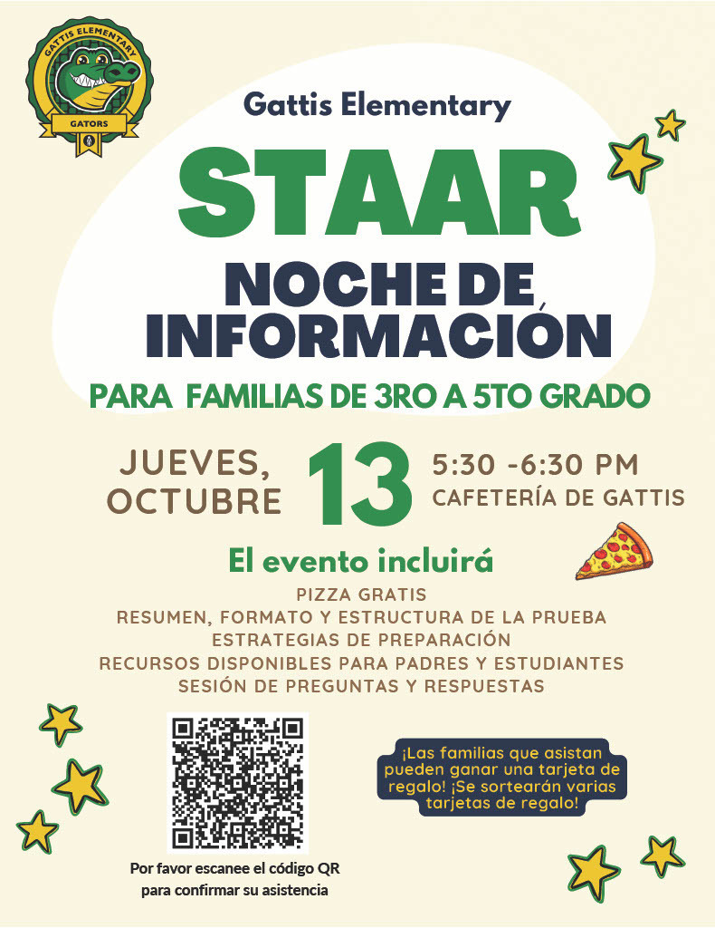 Gattis Elementary STAAR Noche de informacion para familias de tercer de quinto grado. Jueves, octubre 13 a las 5:30 - 6:30 pm en la cafeteria de gattis. El evento incluira pizza gratis, resumen, formato y escructura de la prueba, estrategias de preparacion, recursos disponibles para padres y estudiantes sesion de preguntas y respuestas.