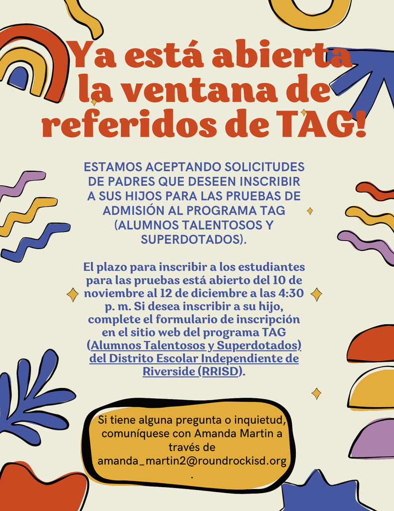 ¡Ya está abierta la ventana de referidos de TAG! estamos aceptando solicitudes de padres que deseen inscribir a sus hijos para las pruebas de admisión al programa TAG (Alumnos Talentosos y Superdotados). El plazo para inscribir a los estudiantes para las pruebas está abierto del 10 de noviembre al 12 de diciembre a las 4:30 p. m. Si desea inscribir a su hijo, complete el formulario de inscripción en el sitio web del programa TAG (Alumnos Talentosos y Superdotados) del Distrito Escolar Independiente de Riverside (RRISD). Si tiene alguna pregunta o inquietud, comuníquese con Amanda Martin a través de amanda_martin2@roundrockisd.org.