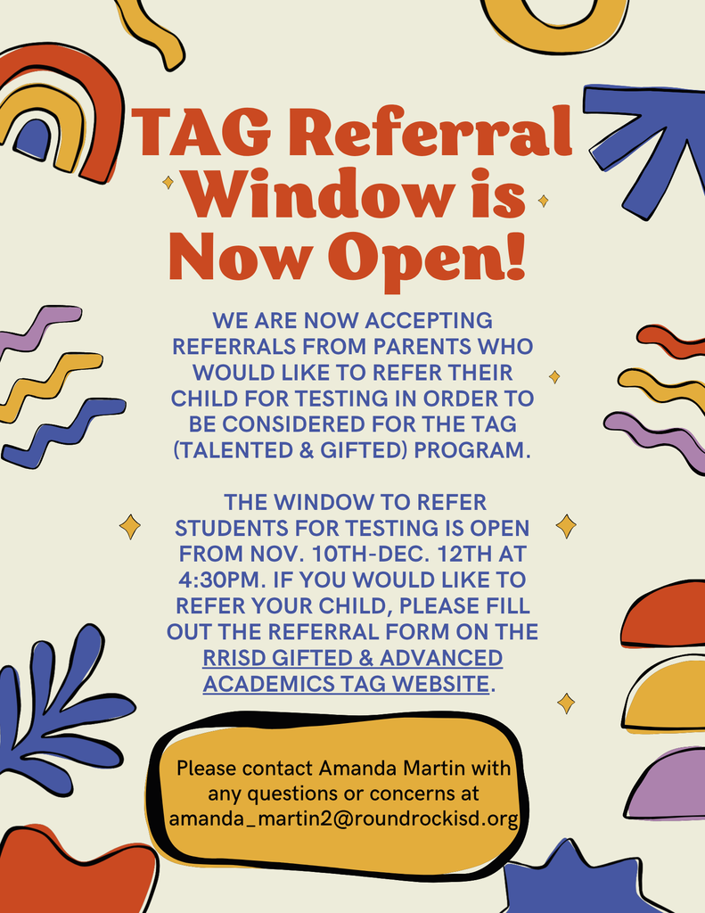 TAG Referral Window is Now Open! We are now accepting referrals from parents who would like to refer their child for testing in order to be considered for the TAG (Talented & Gifted) program. The window to refer students for testing is open from nov. 10th-Dec. 12th at 4:30pm. If you would like to refer your child, please fill out the referral form on the RRISD Gifted & Advanced Academics TAG website. Please contact Amanda Martin with any questions or concerns at amanda_martin2@roundrockisd.org