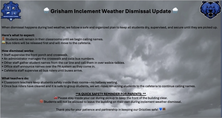  🌧️ Grisham Inclement Weather Dismissal Update 🌧️               																											          When dismissal happens during bad weather, we follow a safe and organized plan to keep all students dry, supervised, and secure until they are picked up.  Here’s what to expect:🚪 Students will remain in their classrooms until we begin calling names.🚌 Bus riders will be released first and will move to the cafeteria.  How dismissal works:• Staff supervise the front porch and crosswalk.• An administrator manages the crosswalk and calls bus numbers.• Other staff gather student names from the car line and call them in over walkie-talkies.• Office staff announce names over the PA system as they come in.• Cafeteria staff supervise all bus riders until buses arrive.  What teachers do:• Classroom teachers keep students safely inside their rooms—no hallway waiting.• Once bus riders have cleared and it is safe to group students, we will move remaining students to the cafeteria to continue calling names.  **A QUICK SAFETY REMINDER FOR PARENTS: **🚗 Please stay inside your car during pickup to keep the front of the building clear.🚫 Students will not be allowed to leave the building on their own during inclement weather dismissal.  Thank you for your patience and partnership in keeping our Grizzlies safe! 💙🐻