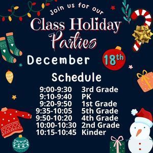 Join us for our Class Holiday Parties December 18th Schedule: 9:00-9:30 3rd Grade 9:10-9:40 PK 9:20-9:50 1st Grade  9:35-10:05 5th Grade  9:50-10:20 4th Grade  10:00-10:30 2nd Grade   10:15-10:45 Kinder