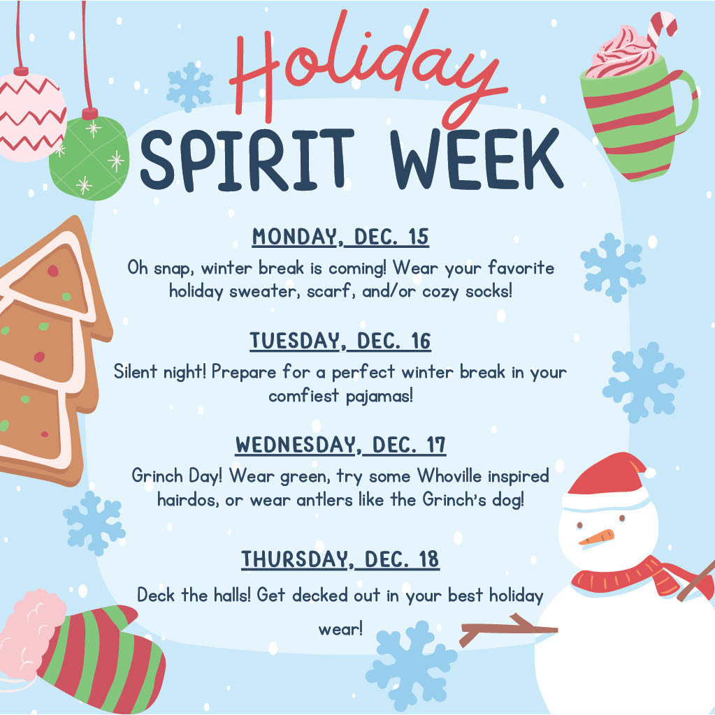 Holiday Spirit Week MONDAY, DEC. 15 Oh snap, winter break is coming! Wear your favorite holiday sweater, scarf, and/or cozy socks! TUESDAY, DEC. 16 Silent night! Prepare for a perfect winter break in your comfiest pajamas! WEDNESDAY, DEC. 17 Grinch Day! Wear green, try some Whoville inspired hairdos, or wear antlers like the Grinch’s dog! THURSDAY, DEC. 18 Deck the halls! Get decked out in your best