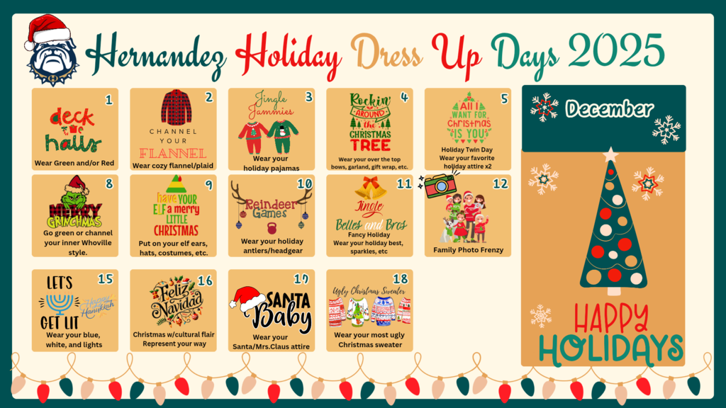 Hernandez Holiday Dress Up Days 2025 December 1st Deck the Halls and wear green and/or red, 2nd Channel Your Flannel and wear cozy flannel/plaid, 3rd Jingle Jammies and wear your holiday pajamas, 4th Rockin Around the Christmas Tree and wear your over the top bows, garland, gift wrap ect., 5th All I Want For Christmas is You holiday twin day wear your favorite holiday attire x2, 8th Merry Grinchmas wear green or channel your inner Whoville style, 9th Have Your Elf a Merry LIttle Christmas and put on your elf ears, hats, costumes, etc, 10th Reindeer Games wear your holiday antlers/headgear, 11th Jingle Bells and Bows wear fancy holiday best sparkles, 12th Family Photo Frenzy, 15th Lets Get Lit and wear your blue, white, and lights, 16th Feliz Navidad Christmas with cultural flair represent your way, 17th Santa Baby and wear your Santa or Mrs. Claus attire, 18th Ugly Christmas Sweater Day wear your most ugly Christmas sweater.