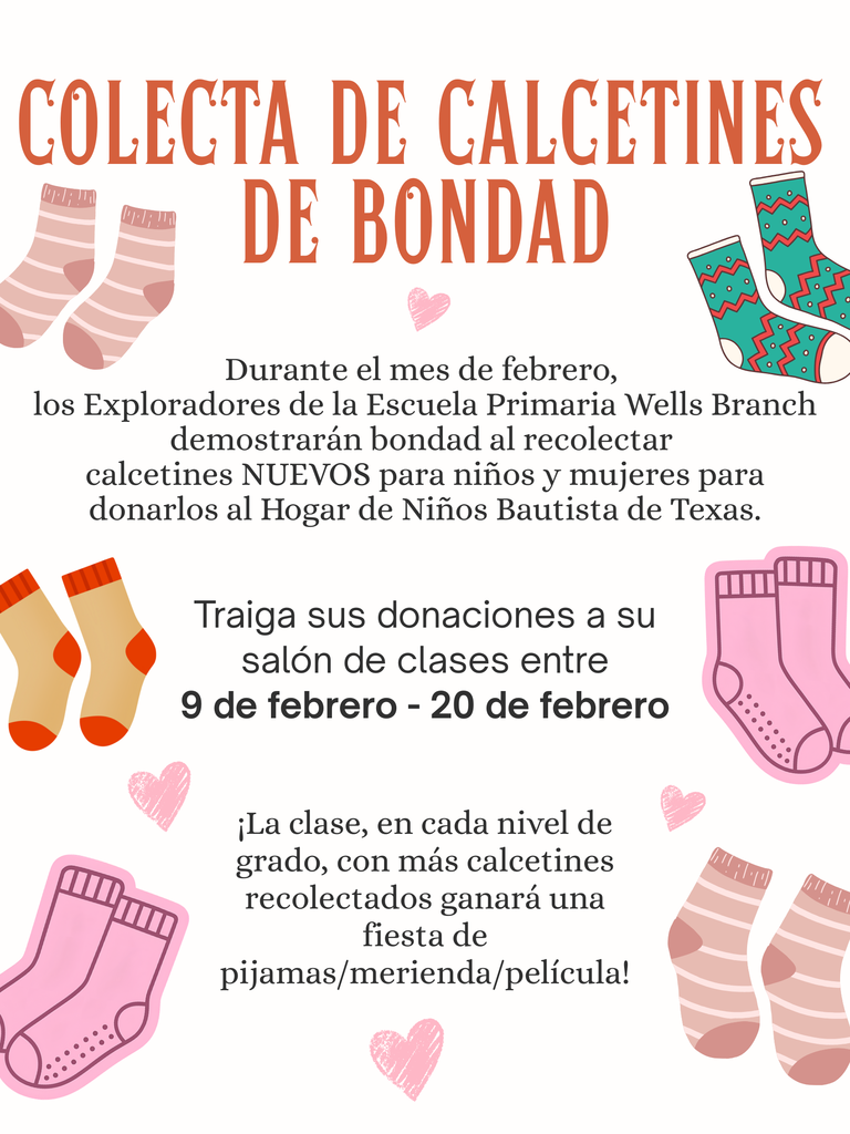 🧦 Colecta de calcetines de bondad 🧦  💖 Durante el mes de febrero, los Exploradores de la Escuela Primaria Wells Branch demostrarán bondad al recolectar calcetines NUEVOS para niños y mujeres para donarlos al Hogar de Niños Bautista de Texas.   🗓️ Traiga sus donaciones a su salón de clases entre 9 de febrero - 20 de febrero.  🎉 ¡La clase, en cada nivel de grado, con más calcetines recolectado ganará una fiesta de pijama/merienda/película!