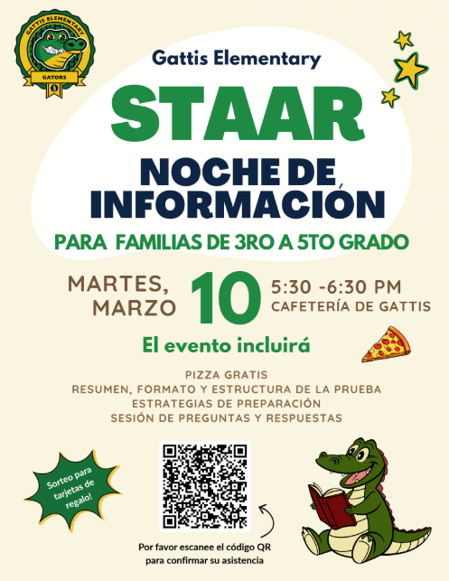 Noche de Información sobre el STAAR Para familias de 3.º a 5.º grado Fecha: Martes, 10 de marzo Horario: 5:30 p. m. – 6:30 p. m. Ubicación: Cafetería de Gattis El evento incluirá: Pizza gratis Resumen del examen Estrategias de preparación para el formato y la estructura Sesión de preguntas y respuestas