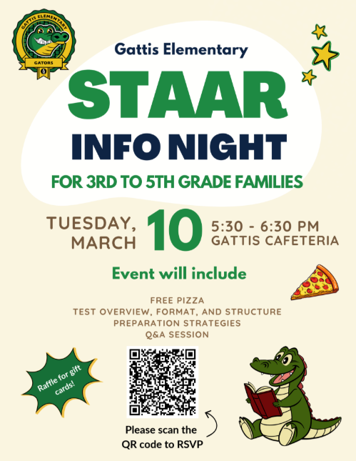 STAAR Infor Night for 3rd to 5th grade families. Tuesday, March 10, 5:30-6:30 pm, Gattis cafeteria. Event will include free pizza, test overview, format, and structure preparation strategies, q & a session.
