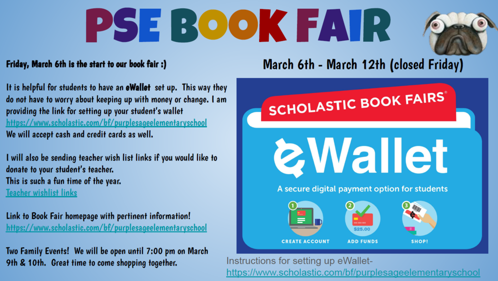The book fair is still open in person until Thursday, March 12th. But even after the school store closes, you can still purchase online until March 22nd and have it count for our school :).  It is helpful for students to have an eWallet set up. This way they do not have to worry about keeping up with money or change. I am providing the link for setting up your student’s wallet:  https://www.scholastic.com/bf/purplesageelementaryschool  We will accept cash and credit cards as well. I will also be sending teacher wish list links if you would like to donate to your student’s teacher. This is such a fun time of the year! Teacher wishlist links: https://docs.google.com/spreadsheets/d/18x4h55Sj8YQvhGK4hVDlkT4J78sdo1QOL2thQPLIluQ/edit?usp=sharing  Link to Book Fair homepage with pertinent information! https://www.scholastic.com/bf/purplesageelementaryschool