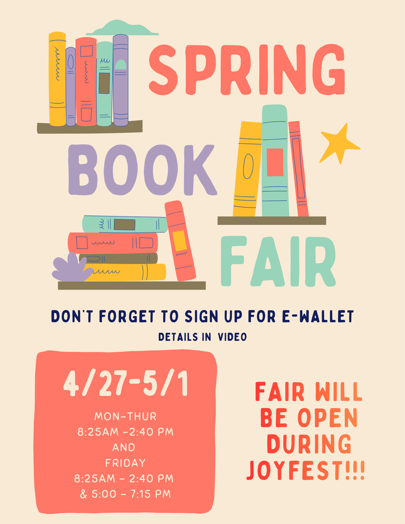 Spring Book Fair April 27 - May 1 Monday - Thursday: 8:25am-2:40pm Friday 8:25am-2:40pm and 5:00-7:15pm  Book Fair will be open during Joyfest! Don’t forget to sign up for e-wallet. Details in  video.