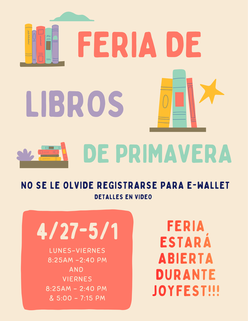 Feria de Libros de Primavera -  27 de abril - 1 de mayo lunes - viernes  8:25am-2:40pm viernes 8:25am-2:40pm and 5:00-7:15pm  Feria estará abierta durante Joyfest!!! No se le olvide registrarse para e-wallet. Detalles en video .