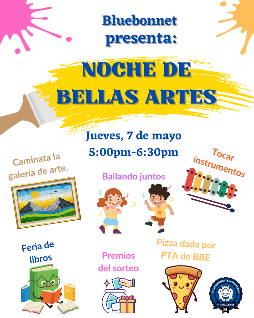 Bluebonnet Elementary Presents: Fine Arts Night Thursday, May 7th 5:00 pm - 6:30 pm  Art Gallery Walk, Dancing, Play Instruments, Shop the Book Fair, Raffle Prizes, Pizza provided by BBE PTA  Bluebonnet presenta: Noche de Bellas Artes Jueves, 7 de mayo 5:00 pm - 6:30 pm Caminata la galería de arte, Bailando juntos, Tocar instrumentos Feria de libros, Premios del sorteo, pizza dad por PTA de BBE Small images that visualize each picture