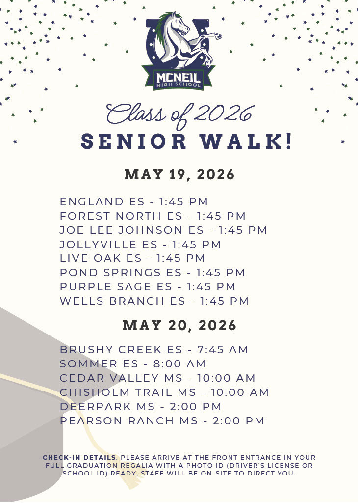 Class of 2026 Senior Walk! May 19, 2026 1:45 PM England ES Forest North ES Joe Lee Johnson ES Jollyville ES Live Oak ES Pond Springs ES Purple Sage ES Wells Branch ES May 20, 2026  Brushy Creek ES - 7:45 AM  Sommer ES - 8:00 AM Cedar Valley MS - 10:00 AM Chisholm Trail MS - 10:00 AM DeerPark MS - 2:00 PM Pearson Ranch MS - 2:00 PM 