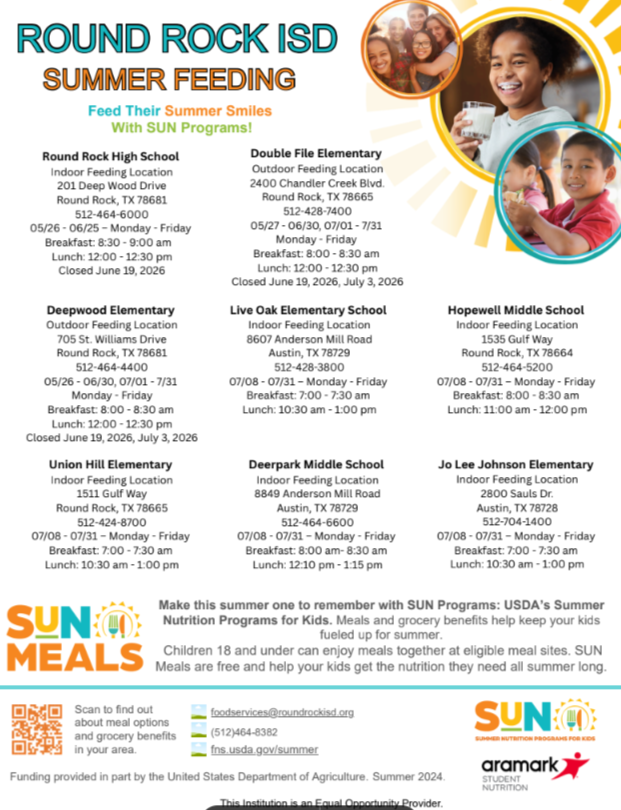 Decorative Image ROUND ROCK ISD SUMMER FEEDING Feed Their Summer Smiles With SUN Programs! Round Rock High School Indoor Feeding Location 201 Deep Wood Drive Round Rock, TX 78681 512-464-6000 05/26-06/25-Monday-Friday Breakfast: 8:30-9:00 am Lunch: 12:00-12:30 pm Closed June 19, 2026 Deepwood Elementary Outdoor Feeding Location 705 St. Williams Drive Round Rock, TX 78681 512-464-4400 05/26-06/30, 07/01-7/31 Monday-Friday Breakfast: 8:00-8:30 am Lunch: 12:00-12:30 pm Closed June 19, 2026, July 3, 2026 Union Hill Elementary Indoor Feeding Location 1511 Gulf Way Round Rock, TX 78665 512-424-8700 07/08-07/31-Monday-Friday Breakfast: 7:00-7:30 am Lunch: 10:30 am-1:00 pm SUNO MEALS Scan to find out Double File Elementary Outdoor Feeding Location 2400 Chandler Creek Blvd. Round Rock, TX 78665 512-428-7400 05/27-06/30, 07/01-7/31 Monday-Friday Breakfast: 8:00-8:30 am Lunch: 12:00-12:30 pm Closed June 19, 2026, July 3, 2026 Live Oak Elementary School Indoor Feeding Location 8607 Anderson Mill Road Austin, TX 78729 512-428-3800 07/08-07/31-Monday-Friday Breakfast: 7:00-7:30 am Lunch: 10:30 am - 1:00 pm Deerpark Middle School Indoor Feeding Location 8849 Anderson Mill Road Austin, TX 78729 512-464-6600 07/08-07/31-Monday-Friday Breakfast: 8:00 am-8:30 am Lunch: 12:10 pm-1:15 pm Hopewell Middle School Indoor Feeding Location 1535 Gulf Way Round Rock, TX 78664 512-464-5200 07/08-07/31-Monday-Friday Breakfast: 8:00-8:30 am Lunch: 11:00 am-12:00pm Jo Lee Johnson Elementary Indoor Feeding Location 2800 Sauls Dr. Austin, TX 78728 512-704-1400 07/08-07/31 - Monday - Friday Breakfast: 7:00-7:30 am Lunch: 10:30 am-1:00 pm Make this summer one to remember with SUN Programs: USDA's Summer Nutrition Programs for Kids. Meals and grocery benefits help keep your kids fueled up for summer. Children 18 and under can enjoy meals together at eligible meal sites. SUN Meals are free and help your kids get the nutrition they need all summer long. about meal options foodservices@roundrockisd.org and grocery benefits in your area. (512)464-8382 fns.usda.gov/summer Funding provided in part by the United States Department of Agriculture. Summer 2024. This Institution is an Equal Opportunity Provider. SUNO aramark STUDENT NUTRITION