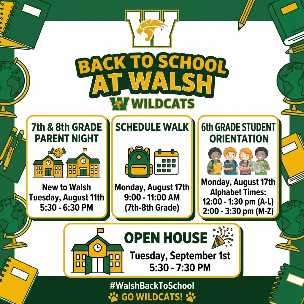BACK TO SCHOOL AT WALSH  WILDCATS NEW TO WALSH  7TH & 8TH GRADE PARENT NIGHT Tuesday, August 11th 5:30 - 6:30 PM  SCHEDULE WALK & STUDENT ORIENTATION  Monday, August 17th  Monday, August 17th  (6th Grade Only)  9:00 - 11:00 AM  Alphabet Times:  (7th-8th Grade)  12:00 - 1:30 pm (A-L) 2:00 - 3:30 pm (M-Z)  OPEN HOUSE Tuesday, September 1st 5:30 - 7:30 PM #WalshBackToSchool GO WILDCATS! 