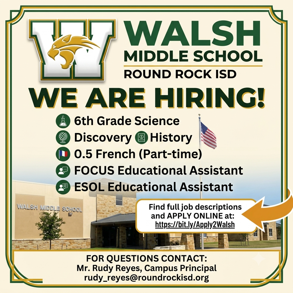 WALSH  MIDDLE SCHOOL ROUND ROCK ISD  WE ARE HIRING!  6th Grade Science Discovery History 0.5 French (Part-time) FOCUS Educational Assistant ESOL Educational Assistant Find full job descriptions and APPLY ONLINE at: https://bit.ly/Apply2Walsh FOR QUESTIONS CONTACT: Mr. Rudy Reyes, Campus Principal rudy_reyes@roundrockisd.org