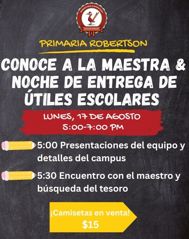 ROBERTSON ROADRUNNERS 10 PRIMARIA ROBERTSON CONOCE A LA MAESTRA & NOCHE DE ENTREGA DE ÚTILES ESCOLARES LUNES, 17 DE AGOSTO 5:00-7:00 PM 5:00 Presentaciones del equipo y detalles del campus 5:30 Encuentro con el maestro y búsqueda del tesoro ¡Camisetas en venta! $15