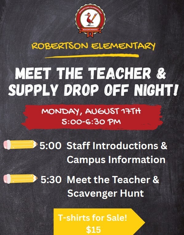 ROBERTSON ELEMENTARY 2 ROADRUNNERS ROBERTSON ELEMENTARY MEET THE TEACHER & SUPPLY DROP OFF NIGHT! MONDAY, AUGUST 17TH 5:00-6:30 PM 5:00 Staff Introductions & Campus Information 5:30 Meet the Teacher & Scavenger Hunt T-shirts for Sale! $15