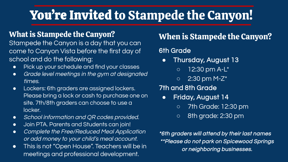 You're Invited to Stampede the Canyon! What is Stampede the Canyon? Stampede the Canyon is a day that you can come to Canyon Vista before the first day of school and do the following: Pick up your schedule and find your classes Grade level meetings in the gym at designated times. Lockers: 6th graders are assigned lockers. Please bring a lock or cash to purchase one on site. 7th/8th graders can choose to use a locker. School information and QR codes provided. Join PTA. Parents and Students can join! Complete the Free/Reduced Meal Application or add money to your child's meal account. This is not "Open House". Teachers will be in meetings and professional development. When is Stampede the Canyon? 6th Grade Thursday, August 13 12:30 pm A-L* o 2:30 pm M-Z* 7th and 8th Grade Friday, August 14 o 7th Grade: 12:30 pm 8th grade: 2:30 pm *6th graders will attend by their last names **Please do not park on Spicewood Springs or neighboring businesses.