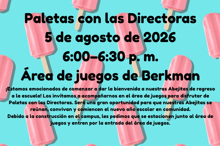 Paletas con las Directoras Fecha: 5 de agosto de 2026  Hora: 6:00–6:30 p. m.  Lugar: Área de juegos de Berkman  ¡Estamos emocionados de comenzar a dar la bienvenida a nuestras Abejitas de regreso a la escuela! Los invitamos a acompañarnos en el área de juegos para disfrutar de Paletas con las Directoras. Será una gran oportunidad para que nuestras Abejitas se reúnan, convivan y comiencen el nuevo año escolar en comunidad.  Debido a la construcción en el campus, les pedimos que se me estacionen junto al área de juegos y entren por la entrada del área de juegos.