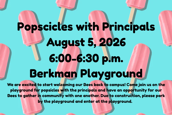 Popsicles with Principals Date: August 5, 2026  Time: 6:00–6:30 p.m.  Location: Berkman Playground  We are excited to start welcoming our Bees back to campus! Come join us on the playground for popsicles with the principals and have an opportunity for our Bees to gather in community with one another. Due to construction, please park by the playground and enter at the playground.