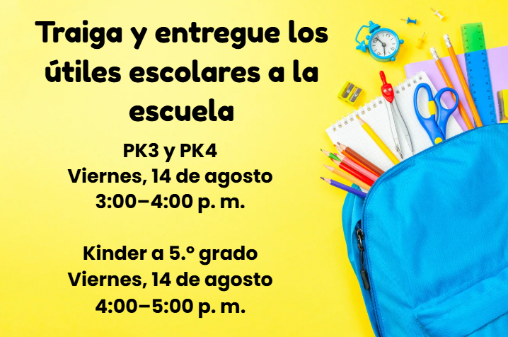 raiga y entregue los útiles escolares a la escuela PK3 y PK4  Fecha: Viernes, 14 de agosto  Hora: 3:00–4:00 p. m.  Kinder a 5.º grado  Fecha: Viernes, 14 de agosto  Hora: 4:00–5:00 p. m.
