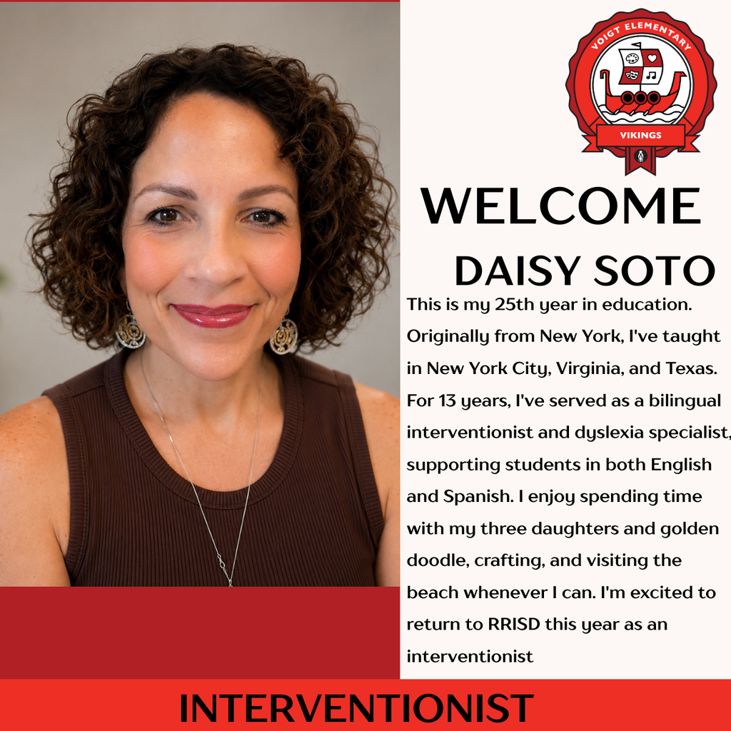 Voigt Elementary Vikings please welcome Daisy Soto - Interventionist This is my 25th year in education. Originally from New York, I've taught in New York City, Virginia, and Texas. For 13 years, I've served as a bilingual interventionist and dyslexia specialist, supporting students in both English and Spanish. I enjoy spending time with my three daughters and golden doodle, crafting, and visiting the beach whenever I can. I'm excited to return to RRISD this year as an interventionist.