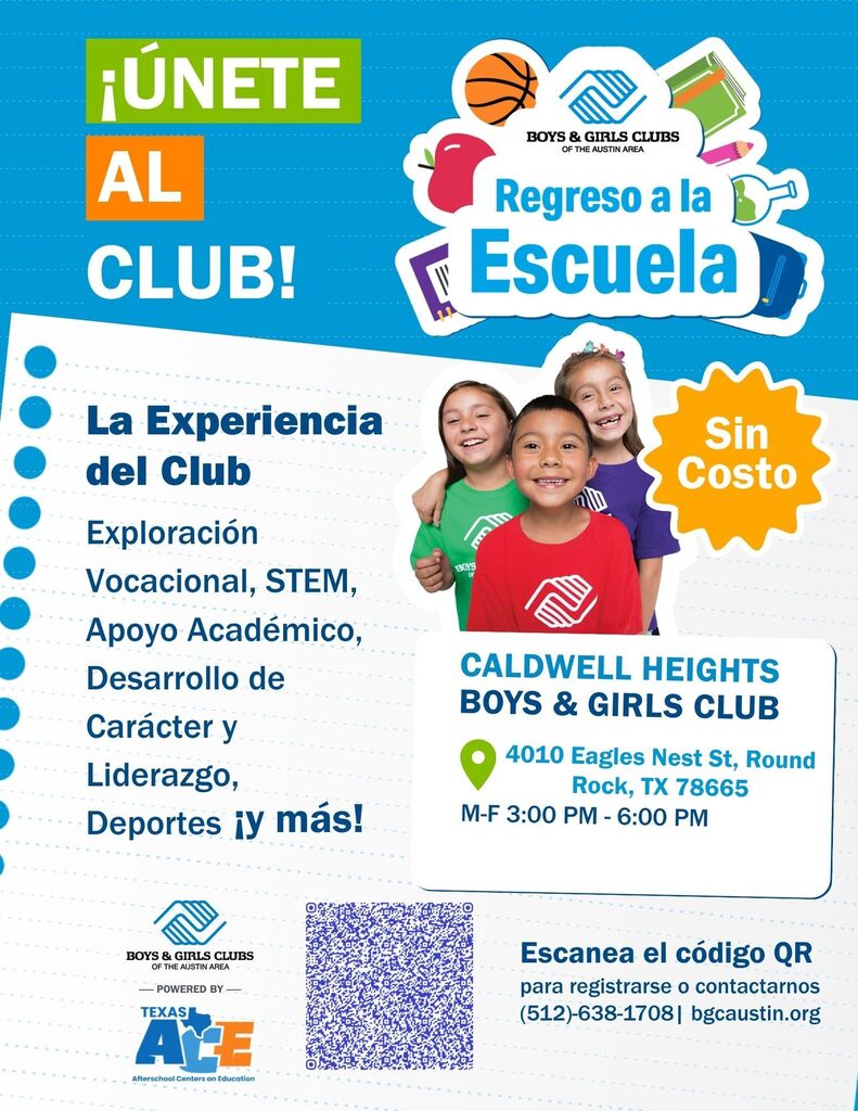 ¡ÚNETE AL CLUB! La Experiencia del Club Exploración Vocacional, STEM, Apoyo Académico, BOYS & GIRLS CLUBS OF THE AUSTIN AREA Regreso a la Escuela BOYS OF www Sin Costo Desarrollo de CALDWELL HEIGHTS BOYS & GIRLS CLUB Carácter y Liderazgo, Deportes ¡y más! 4010 Eagles Nest St, Round Rock, TX 78665 M-F 3:00 PM - 6:00 PM BOYS & GIRLS CLUBS OF THE AUSTIN AREA POWERED BY- TEXAS AYE Afterschool Centers on Education Escanea el código QR para registrarse o contactarnos (512)-638-1708| bgcaustin.org