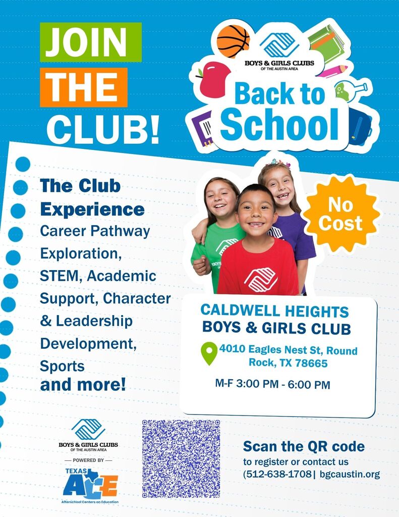 JOIN THE BOYS & GIRLS CLUBS OF THE AUSTIN AREA Back to CLUB! School The Club Experience Career Pathway Exploration, STEM, Academic Support, Character & Leadership Development, Sports and more! BOYS OF www No Cost CALDWELL HEIGHTS BOYS & GIRLS CLUB 4010 Eagles Nest St, Round Rock, TX 78665 M-F 3:00 PM - 6:00 PM BOYS & GIRLS CLUBS OF THE AUSTIN AREA -POWERED BY TEXAS AVE Afterschool Centers on Education Scan the QR code to register or contact us (512-638-1708| bgcaustin.org