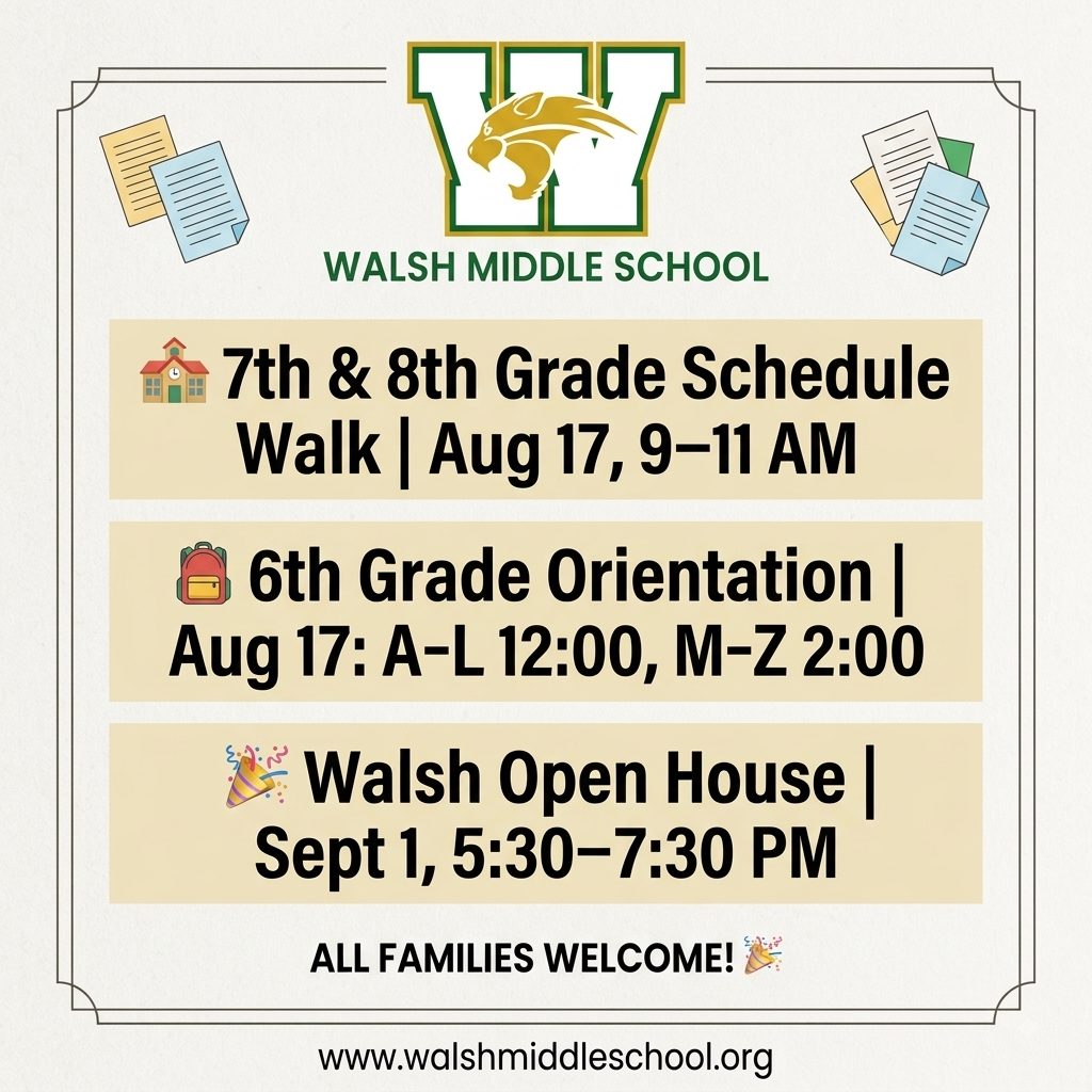 7th & 8th Grade Schedule Walk When: Monday, August 17th from 9:00 – 11:00 AM Who: 7th and 8th-grade students. Come walk your schedule and find your classrooms! Teachers will not be available during this time! We will print your schedule for you. 6th Grade Camp Wildcat & Parent Meeting When: Monday, August 17th Times (by last name): A–L: 12:00 – 1:30 PM M–Z: 2:00 – 3:30 PM Walsh Open House When: Tuesday, September 1st from 5:30 – 7:30 PM