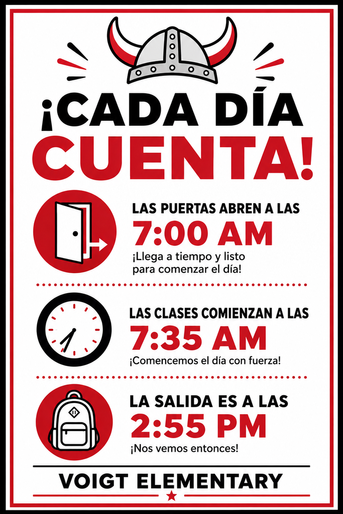 ¡CADA DÍA CUENTA! LAS PUERTAS ABREN A LAS 7:00 AM ¡Llega a tiempo y listo para comenzar el día! LAS CLASES COMIENZAN A LAS 7:35 AM ¡Comencemos el día con fuerza! LA SALIDA ES A LAS 2:55 PM ¡Nos vemos entonces! VOIGT ELEMENTARY