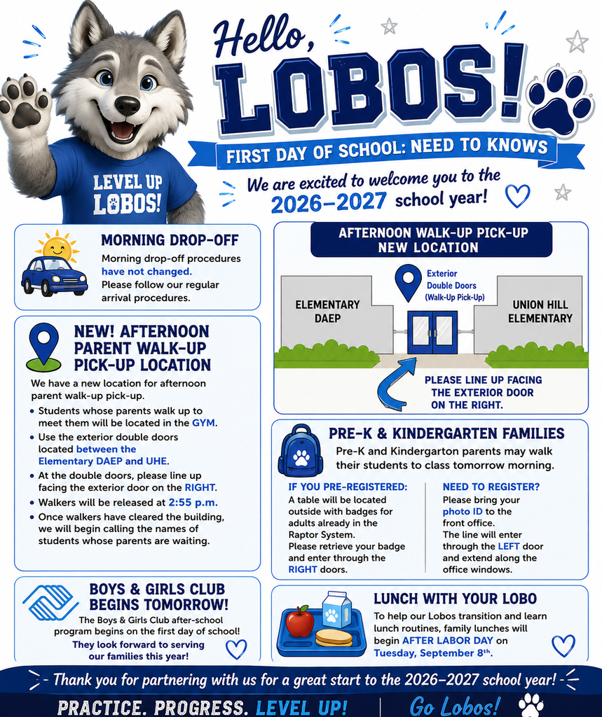 Welcome Back, Lobos! We are excited to welcome our students and families to the 2026–2027 school year! Our first day is tomorrow, Wednesday, August 19! Here are a few important reminders: Morning Drop-Off: Procedures remain the same. NEW Parent Walk-Up Pick-Up: Students will be dismissed from the gym. Parents should use the exterior double doors between Elementary DAEP and Union Hill Elementary and line up facing the right-side door. Walkers will be released at 2:55 p.m., followed by parent walk-up students. Pre-K & Kindergarten: Parents may walk students to class on the first day. Pre-registered families may pick up their Raptor badge outside and enter through the right doors. Families who still need to register should bring a photo ID and enter through the left door to the front office. Boys & Girls Club: After-school programming begins on the first day of school! Lunch With Your Lobo: Family lunches will begin Tuesday, September 8, allowing students time to learn routines and build relationships with their peers. Thank you for your patience and partnership as we help our Lobos have a safe and successful start to the year! We can't wait to see you tomorrow!