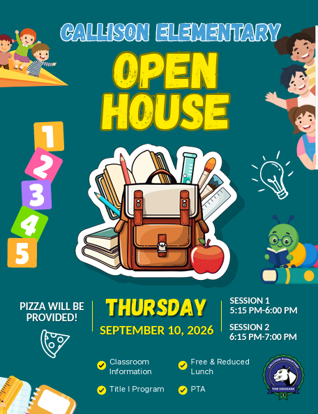 Callison Elementary Open House. Pizza will be provided. Thursday September 10, 2026. Session 1 5:15 pm-6:00 pm. Session 2 6:15 pm-7:00 pm. Classroom information, free & reduced lunch, title 1 program, and PTA.