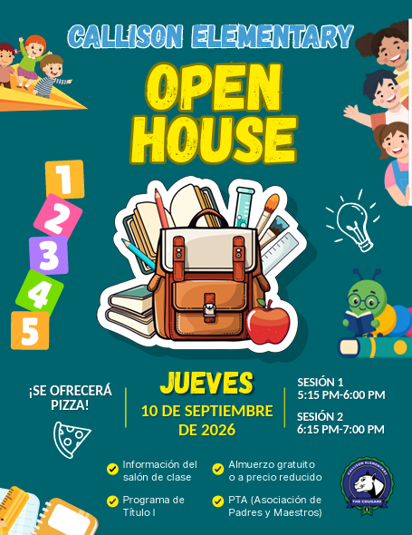 Callison Elementary Open House. Se ofrecerá pizza! Jueves 10 de septiembre de 2026. Sesión 1 5:15 pm-6:00 pm. Sesión 6:15 pm-7:00 pm. Información del salón de clase. Almuerzo gratuito o a precio reducido. Program de titulo 1. PTA (Asocianción de padres y maestros).