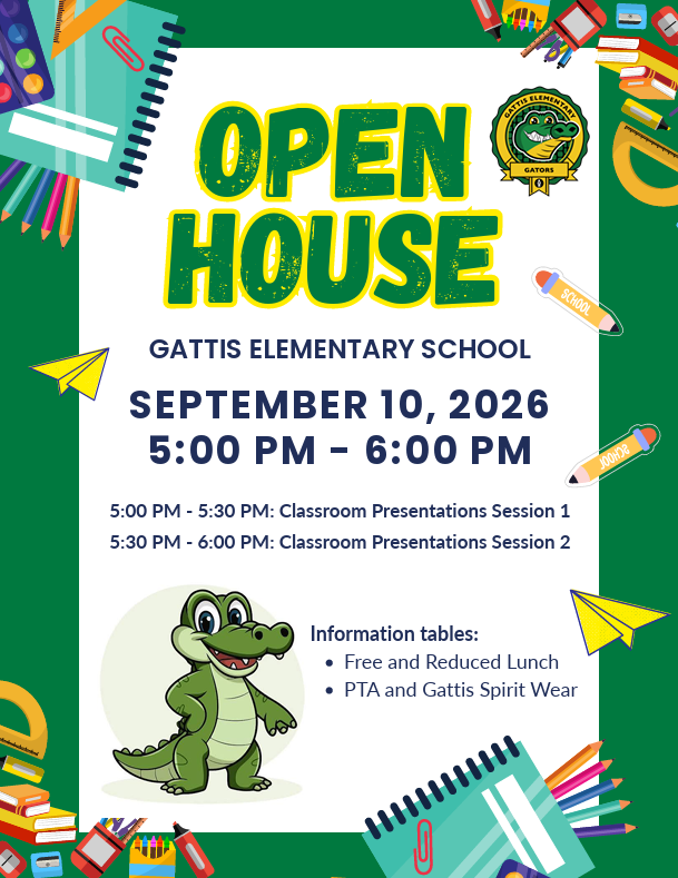 Open House Gattis Elementary School. September 10, 2026. 5:00 pm-6:00 pm. 5:00 pm-5:30 pm: Classroom Presentations Session 1. 5:30 pm-6:00 pm: Classroom Presentations Session 2. Information tables: Free and reduced Lunch. PTA and Gattis Spirit wear.