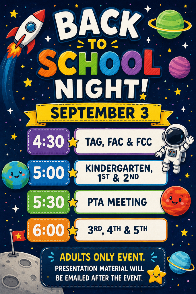 BACK TO SCHOOL NIGHT! SEPTEMBER 3  Schedule:  * 4:30 - TAG, FAC & FCC * 5:00 - KINDERGARTEN, 1ST & 2ND * 5:30 - PTA MEETING * 6:00 - 3RD, 4TH & 5TH  ADULTS ONLY EVENT. PRESENTATION MATERIAL WILL BE EMAILED AFTER THE EVENT.