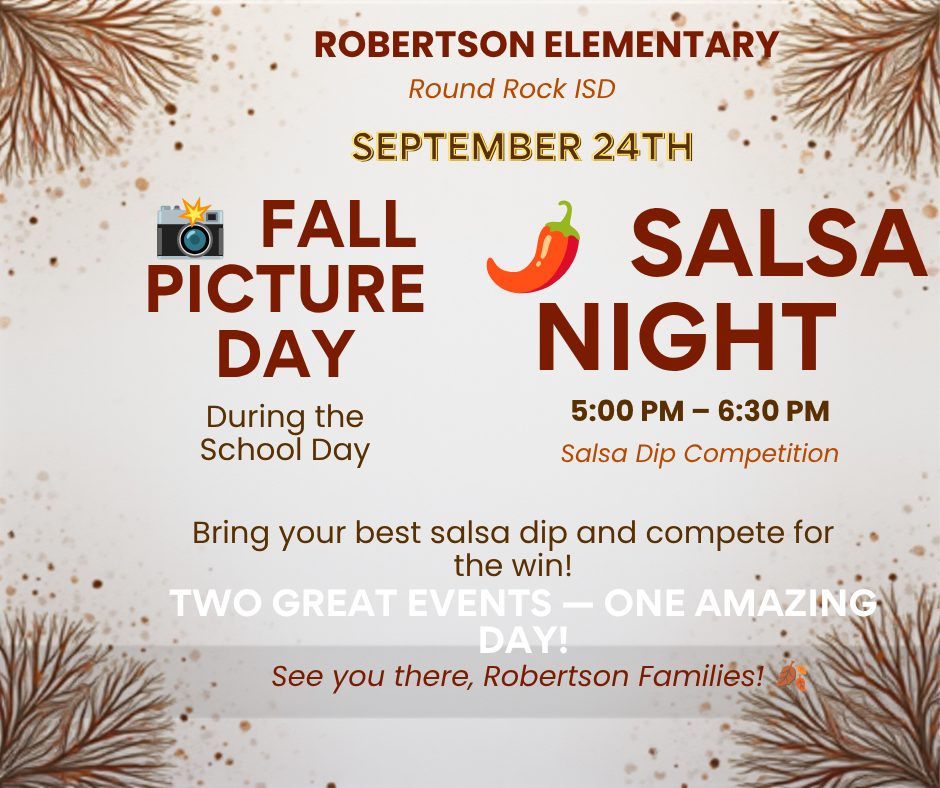 ROBERTSON ELEMENTARY Round Rock ISD SEPTEMBER 24TH FALL PICTURE DAY During the School Day SALSA NIGHT — 5:00 PM 6:30 PM Salsa Dip Competition Bring your best salsa dip and compete for the win! TWO GREAT EVENTS - ONE AMAZING DAY! See you there, Robertson Families!