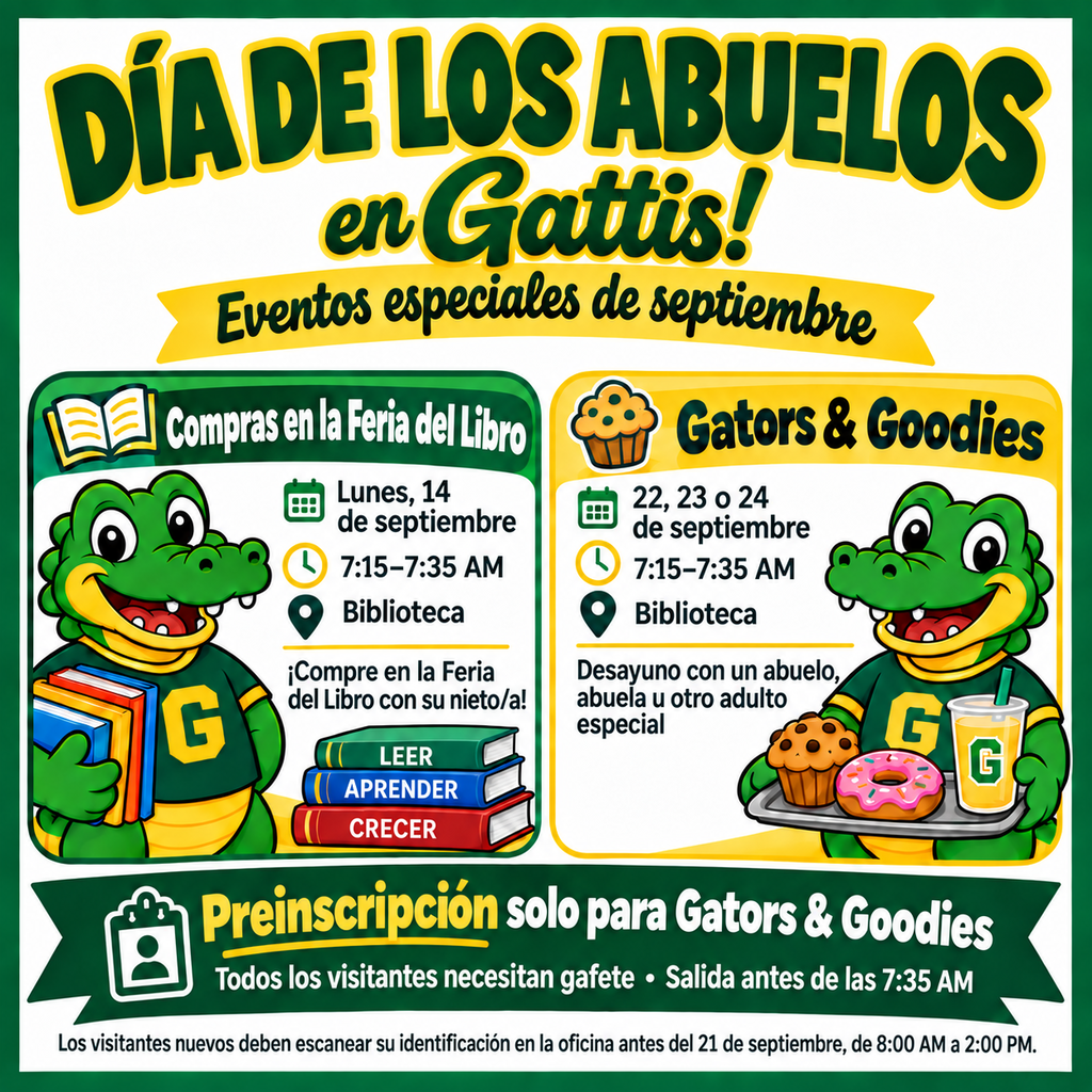 Día de los Abuelos en Gattis con eventos especiales en septiembre. El 14 de septiembre, de 7:15 a 7:35 a. m. en la biblioteca, los abuelos podrán comprar en la Feria del Libro con sus nietos. Gators & Goodies se llevará a cabo el 22, 23 o 24 de septiembre, de 7:15 a 7:35 a. m. en la biblioteca, con desayuno para los estudiantes y un abuelo, una abuela u otro adulto especial. Se solicita preinscribir a cada visitante. Todos los visitantes necesitan un gafete y deberán salir antes de las 7:35 a. m. Los visitantes nuevos deben pasar por la oficina principal antes del 21 de septiembre, de 8:00 a. m. a 2:00 p. m., para escanear su identificación.