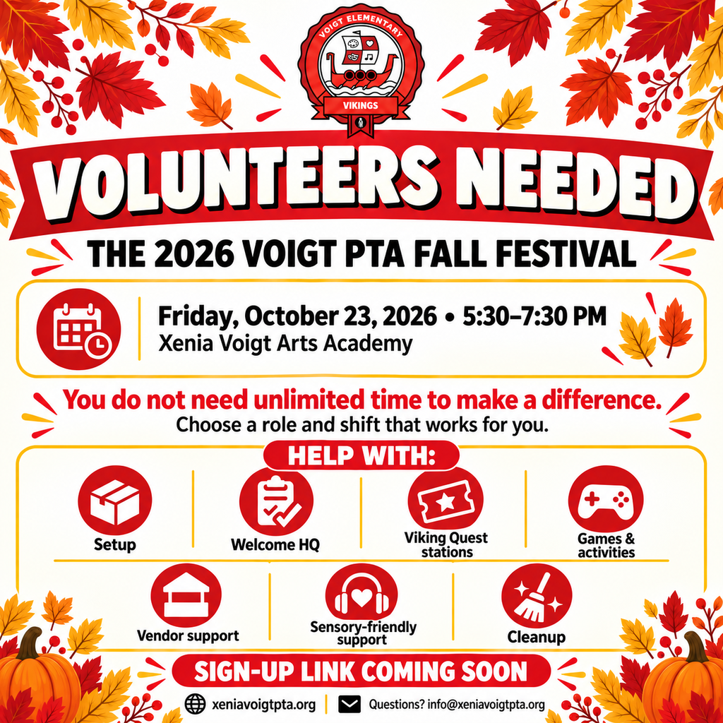 VOLUNTEERS NEEDED  The 2026 Voigt PTA Fall Festival  Friday, October 23, 2026 • 5:30–7:30 PM Xenia Voigt Arts Academy  You do not need unlimited time to make a difference. Choose a role and shift that works for you.  HELP WITH:  Setup Welcome HQ Viking Quest stations Games & activities Vendor support Sensory-friendly support Cleanup  SIGN-UP LINK COMING SOON  xeniavoigtpta.org  Questions? info@xeniavoigtpta.org