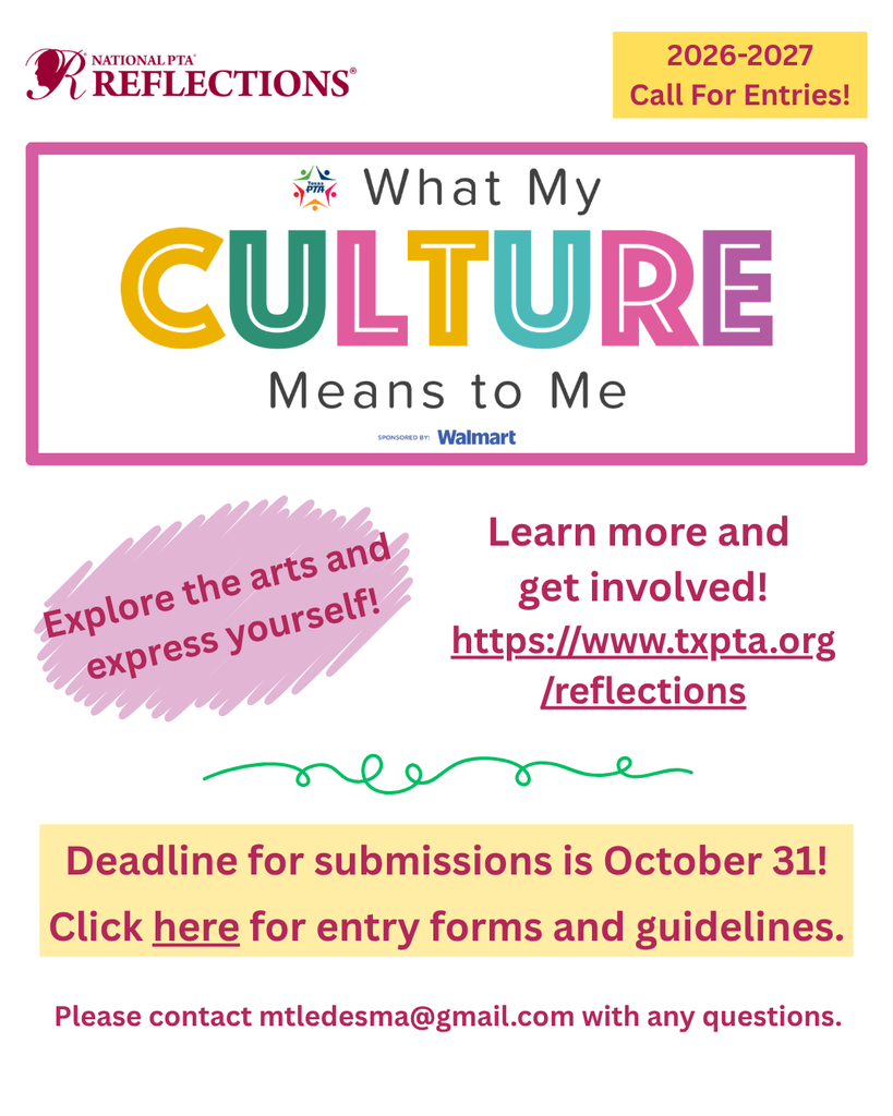 NATIONAL PTA REFLECTIONS® 2026-2027 Call For Entries!  What My CULTURE Means to Me SPONSORED BY: Walmart  Explore the arts and express yourself!  Learn more and get involved! https://www.txpta.org/reflections  Deadline for submissions is October 31! Click here for entry forms and guidelines.  Please contact mtledesma@gmail.com with any questions.