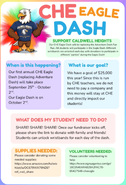 CALDWELL CHE EAGLE DASH SUPPORT CALDWELL HEIGHTS Our CHE Eagle Dash will be replacing the Adventure Dash Fun Run. All students will participate in the Eagle Dash. Different wristbands are unlocked each day with donations to participate in different "parties" during the Eagle Dash! When is this happening? Our first annual CHE Eagle Dash (replacing Adventure Dash) will take place September 25th - October 2nd Our Eagle Dash is on October 2nd What is our goal? We have a goal of $25,000 this year! Since this is run by CHE teachers, we do not need to pay a company and this money will stay at CHE and directly impact our students! WHAT DOES MY STUDENT NEED TO DO? SHARE! SHARE! SHARE! Once our fundraiser kicks off, please share the link to donate with family and friends! Students can unlock wristbands for each day of the dash. SUPPLIES NEEDED: Please consider donating some needed supplies: https://www.amazon.com/hz/wis hlist/ls/OC679WX79NZ6? ref_=wl_share VOLUNTEERS NEEDED: Please consider volunteering to help: https://www.signupgenius.com/go/ 10C054EAFAB29A2FAC70- 65427548-cheeagle
