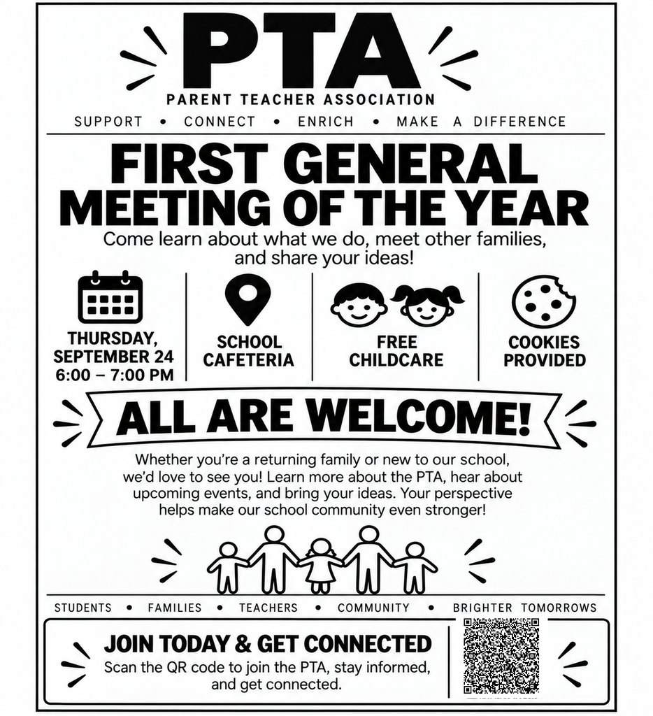 PTA PARENT TEACHER ASSOCIATION SUPPORT . CONNECT . ENRICH . MAKE A DIFFERENCE FIRST GENERAL MEETING OF THE YEAR Come learn about what we do, meet other families, and share your ideas! THURSDAY, SEPTEMBER 24 6:00 - 7:00 PM ALL ARE WELCOME! Whether you're a returning family or new to our school, we'd love to see you! Learn more about the PTA, hear about upcoming events, and bring your ideas. Your perspective helps make our school community even stronger! SCHOOL CAFETERIA FREE CHILDCARE COOKIES PROVIDED COMMUNITY JOIN TODAY & GET CONNECTED Scan the QR code to join the PTA, stay informed, and get connected. STUDENTS . FAMILIES . TEACHERS BRIGHTER TOMORROWS