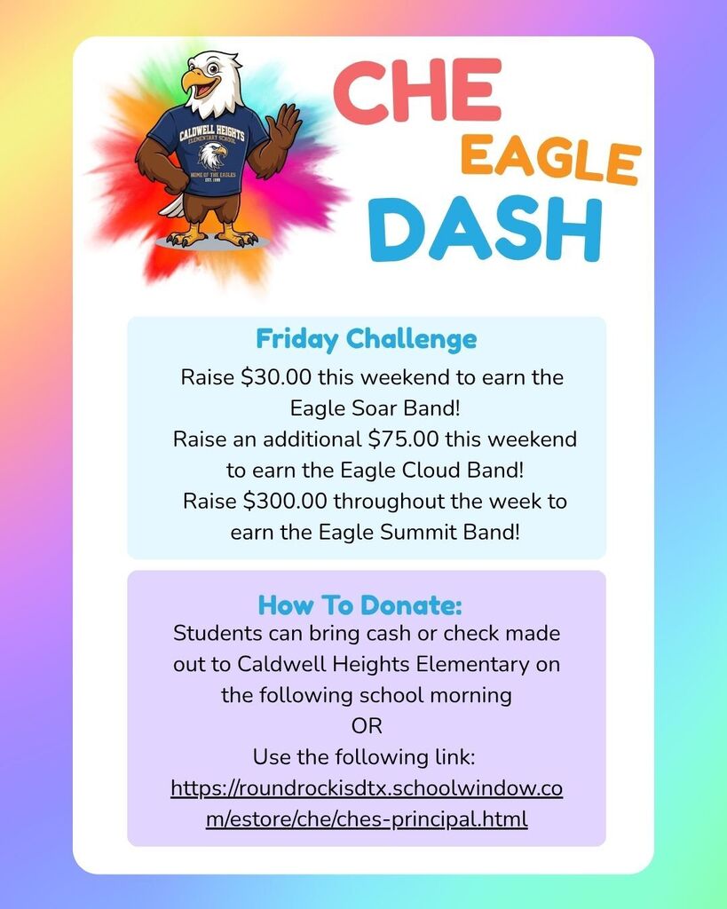 CALDWELL CABLEMENTARY HEIGHTS HOME OF THE EAGLES EST. 1399 CHE EAGLE DASH Friday Challenge Raise $30.00 this weekend to earn the Eagle Soar Band! Raise an additional $75.00 this weekend to earn the Eagle Cloud Band! Raise $300.00 throughout the week to earn the Eagle Summit Band! How To Donate: Students can bring cash or check made out to Caldwell Heights Elementary on the following school morning OR Use the following link: https://roundrockisdtx.schoolwindow.co m/estore/che/ches-principal.html
