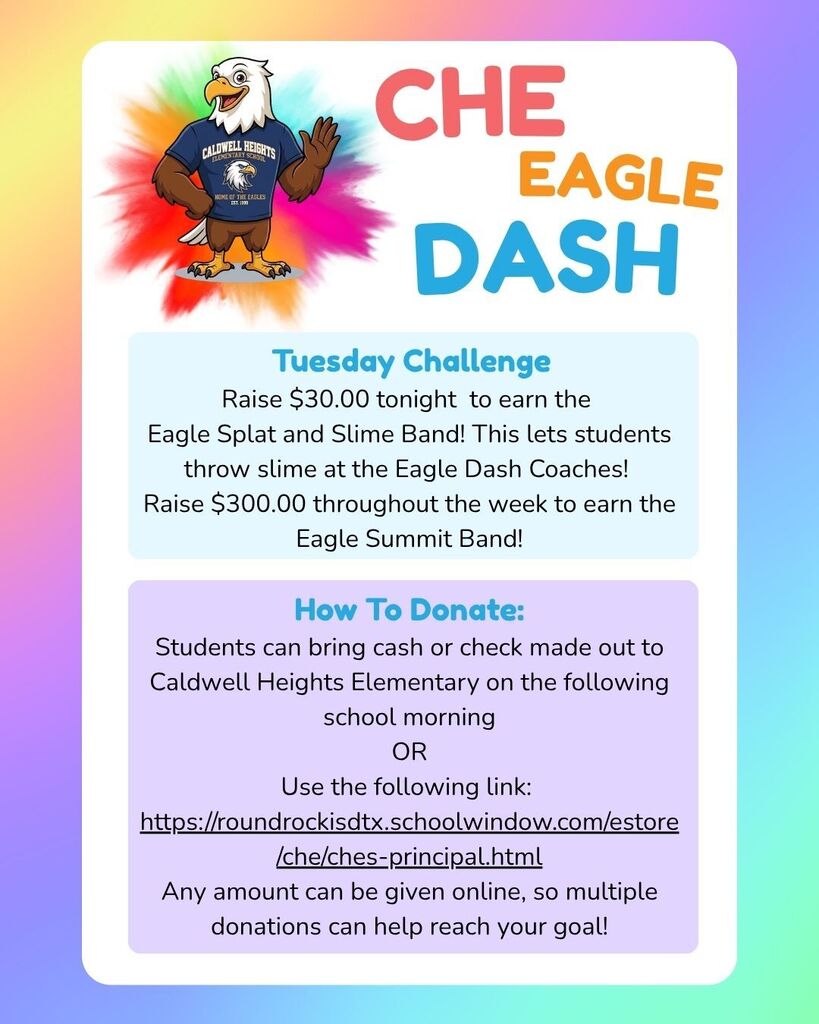 Raise $30.00 tonight to earn the  Eagle Splat and Slime Band! This lets students  throw slime at the Eagle Dash Coaches!  Raise $300.00 throughout the week to earn the  Eagle Summit Band!  How To Donate:  Students can bring cash or check made out to  Caldwell Heights Elementary on the following  school morning  OR  Use the following link:    https://roundrockisdtx.schoolwindow.com/estore/che/ches-principal.html