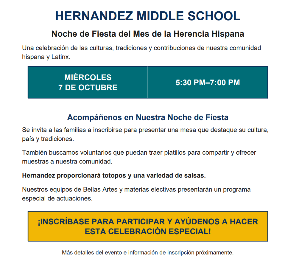 HERNANDEZ MIDDLE SCHOOL Noche de Fiesta del Mes de la Herencia Hispana Una celebración de las culturas, tradiciones y contribuciones de nuestra comunidad hispana y Latinx. MIÉRCOLES 7 DE OCTUBRE 5:30 PM–7:00 PM Acompáñenos en Nuestra Noche de Fiesta Se invita a las familias a inscribirse para presentar una mesa que destaque su cultura, país y tradiciones. También buscamos voluntarios que puedan traer platillos para compartir y ofrecer muestras a nuestra comunidad. Hernandez proporcionará totopos y una variedad de salsas. Nuestros equipos de Bellas Artes y materias electivas presentarán un programa especial de actuaciones. ¡INSCRÍBASE PARA PARTICIPAR Y AYÚDENOS A HACER ESTA CELEBRACIÓN ESPECIAL!