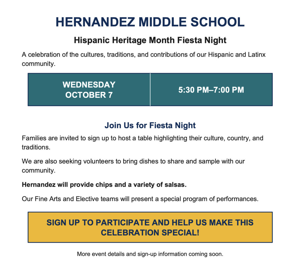 HERNANDEZ MIDDLE SCHOOL Hispanic Heritage Month Fiesta Night A celebration of the cultures, traditions, and contributions of our Hispanic and Latinx community. WEDNESDAY OCTOBER 7 5:30 PM–7:00 PM Join Us for Fiesta Night Families are invited to sign up to host a table highlighting their culture, country, and traditions. We are also seeking volunteers to bring dishes to share and sample with our community. Hernandez will provide chips and a variety of salsas. Our Fine Arts and Elective teams will present a special program of performances. SIGN UP TO PARTICIPATE AND HELP US MAKE THIS CELEBRATION SPECIAL!